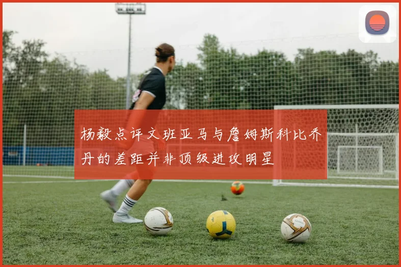 杨毅点评文班亚马与詹姆斯科比乔丹的差距并非顶级进攻明星