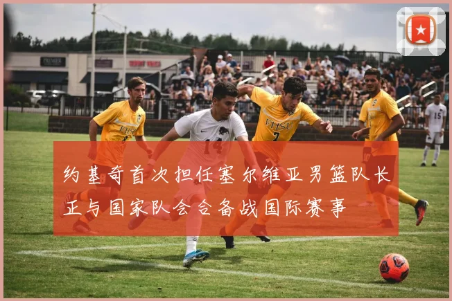 约基奇首次担任塞尔维亚男篮队长正与国家队会合备战国际赛事
