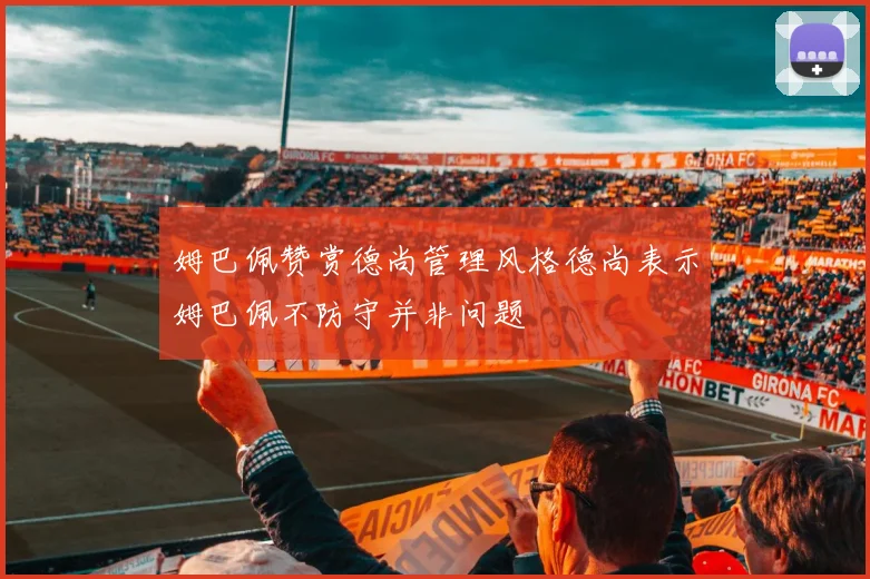 姆巴佩赞赏德尚管理风格德尚表示姆巴佩不防守并非问题