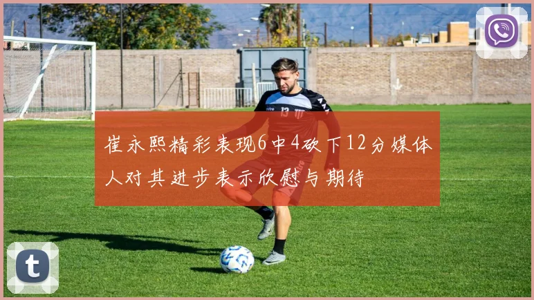 崔永熙精彩表现6中4砍下12分媒体人对其进步表示欣慰与期待