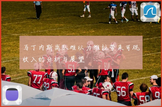 马丁内斯离队难以为维拉带来可观收入的分析与展望