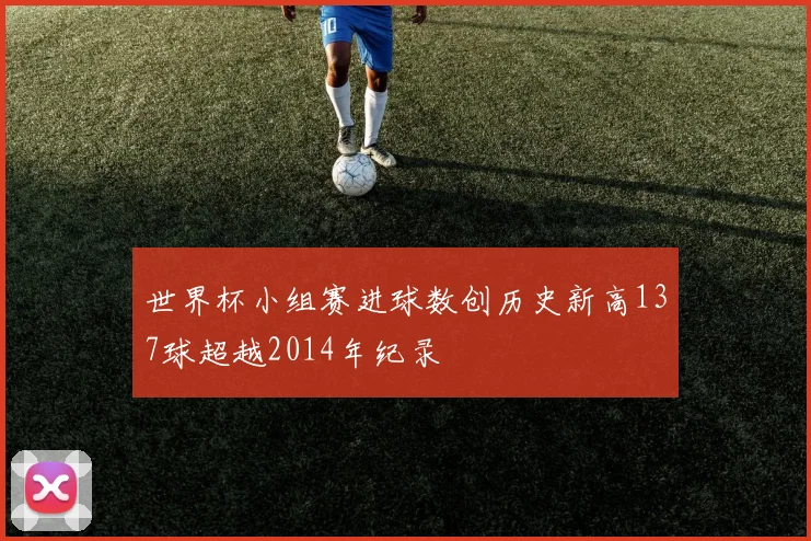 世界杯小组赛进球数创历史新高137球超越2014年纪录