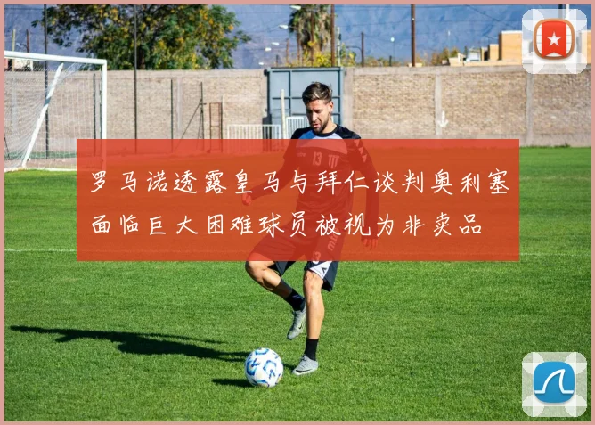 罗马诺透露皇马与拜仁谈判奥利塞面临巨大困难球员被视为非卖品