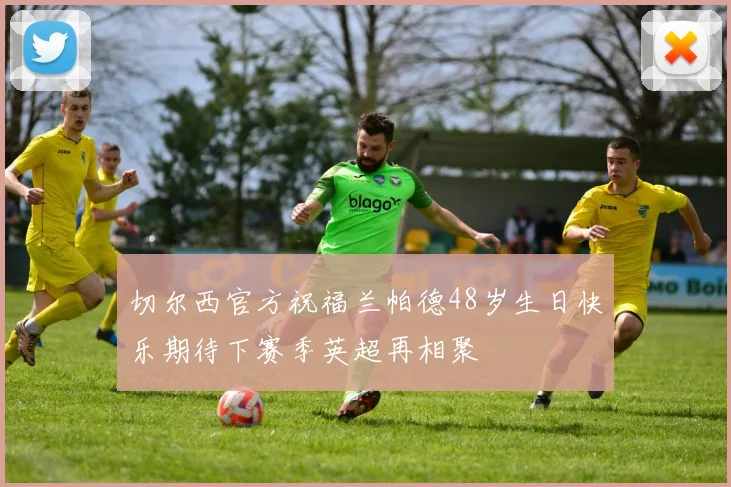 切尔西官方祝福兰帕德48岁生日快乐期待下赛季英超再相聚
