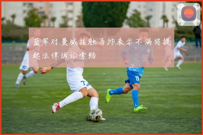 蓝军对曼城接触马帅表示不满将提起法律诉讼索赔