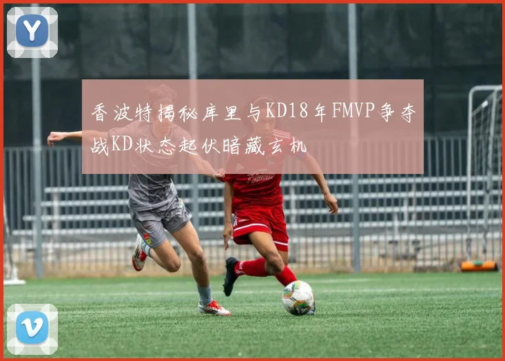 香波特揭秘库里与KD18年FMVP争夺战KD状态起伏暗藏玄机