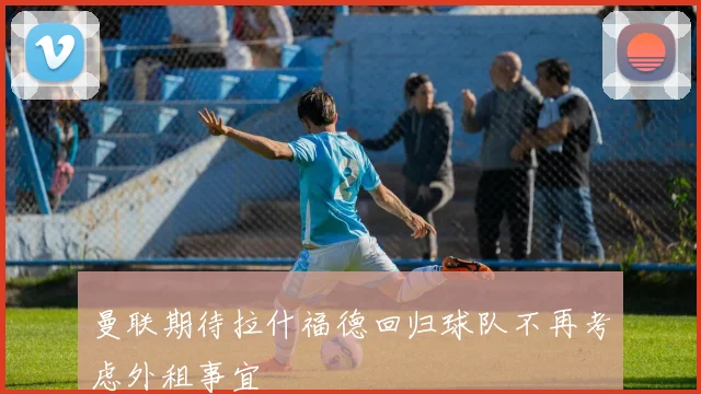 曼联期待拉什福德回归球队不再考虑外租事宜