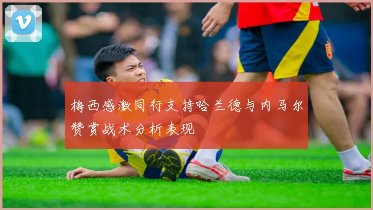 梅西感激同行支持哈兰德与内马尔赞赏战术分析表现