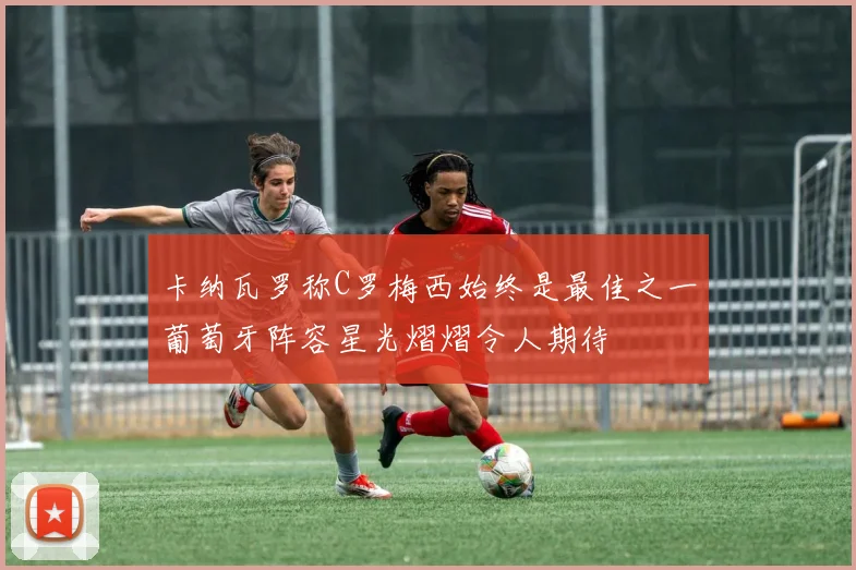 卡纳瓦罗称C罗梅西始终是最佳之一葡萄牙阵容星光熠熠令人期待