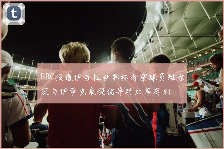 BBC报道伊劳拉世界杯考察球员维尔茨与伊萨克表现优异对红军有利