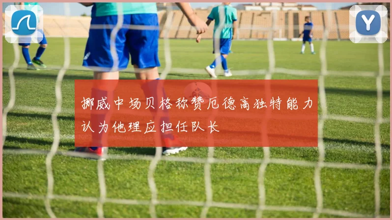 挪威中场贝格称赞厄德高独特能力认为他理应担任队长
