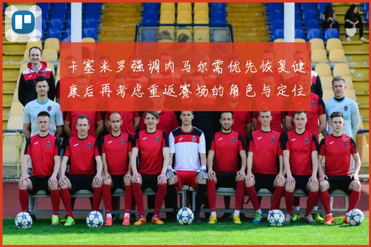 卡塞米罗强调内马尔需优先恢复健康后再考虑重返赛场的角色与定位